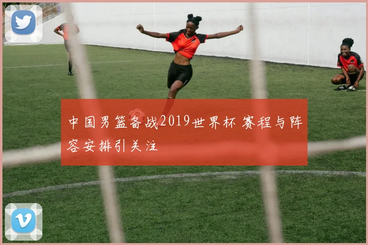 中国男篮备战2019世界杯 赛程与阵容安排引关注
