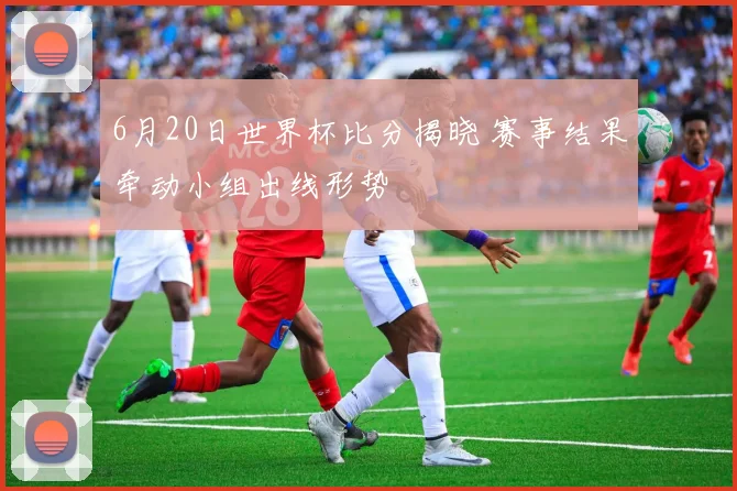 6月20日世界杯比分揭晓 赛事结果牵动小组出线形势