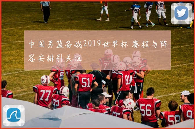 中国男篮备战2019世界杯 赛程与阵容安排引关注