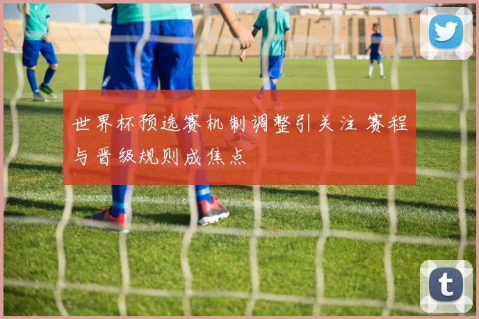 世界杯预选赛机制调整引关注 赛程与晋级规则成焦点