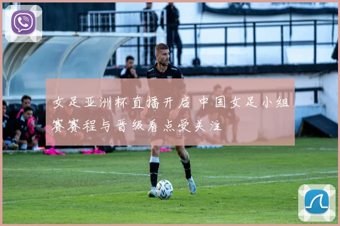 女足亚洲杯直播开启 中国女足小组赛赛程与晋级看点受关注