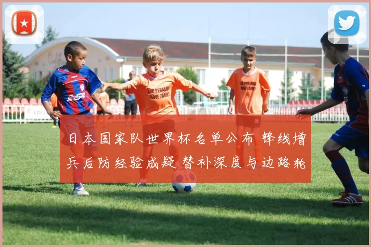 日本国家队世界杯名单公布 锋线增兵后防经验成疑 替补深度与边路轮换受关注