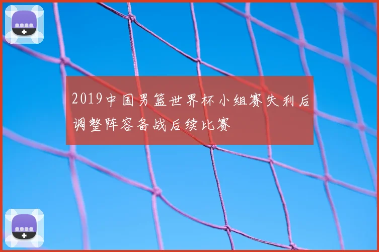 2019中国男篮世界杯小组赛失利后调整阵容备战后续比赛