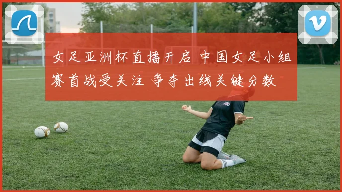 女足亚洲杯直播开启 中国女足小组赛首战受关注 争夺出线关键分数