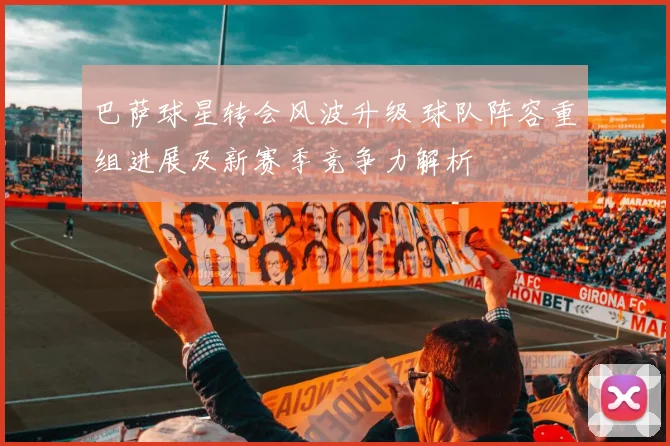 巴萨球星转会风波升级 球队阵容重组进展及新赛季竞争力解析