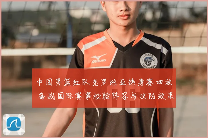 中国男篮红队克罗地亚热身赛回放 备战国际赛事检验阵容与攻防效果