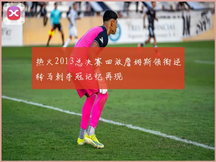 热火2013总决赛回放詹姆斯领衔逆转马刺夺冠记忆再现