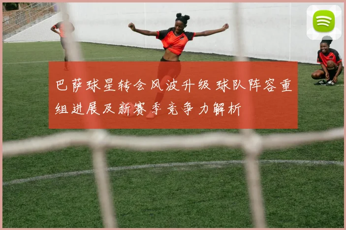 巴萨球星转会风波升级 球队阵容重组进展及新赛季竞争力解析