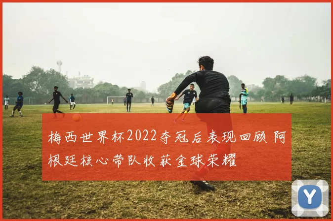 梅西世界杯2022夺冠后表现回顾 阿根廷核心带队收获金球荣耀