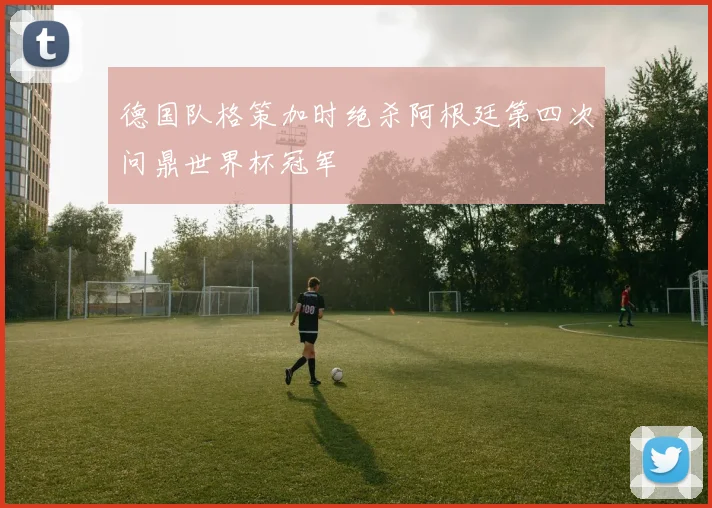 德国队格策加时绝杀阿根廷第四次问鼎世界杯冠军