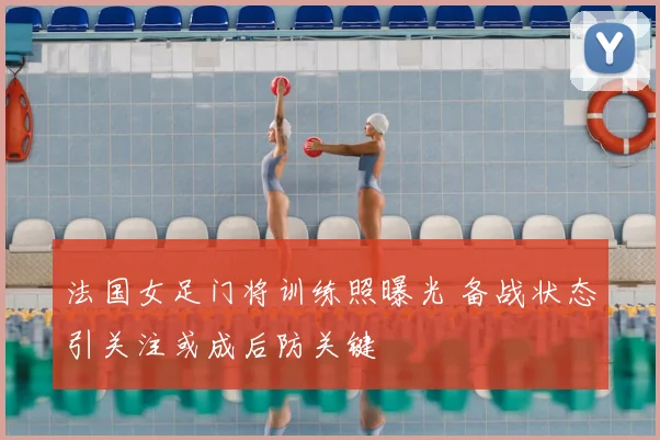法国女足门将训练照曝光 备战状态引关注或成后防关键