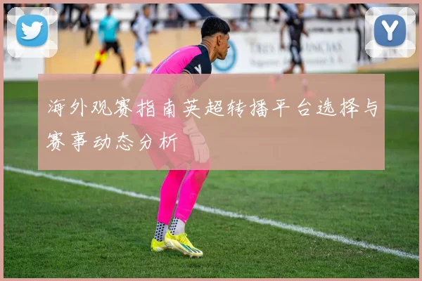 海外观赛指南英超转播平台选择与赛事动态分析