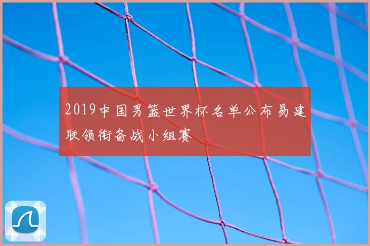 2019中国男篮世界杯名单公布易建联领衔备战小组赛