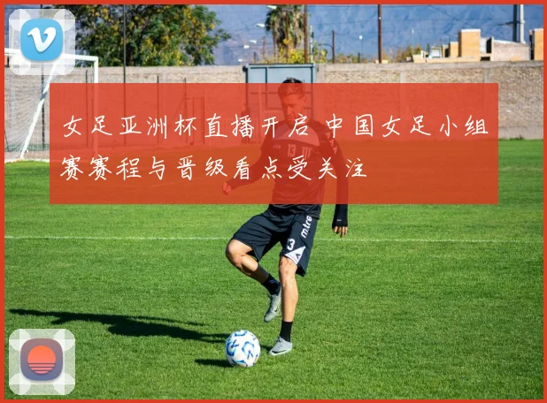 女足亚洲杯直播开启 中国女足小组赛赛程与晋级看点受关注