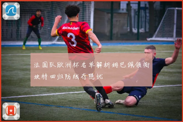 法国队欧洲杯名单解析姆巴佩领衔坎特回归防线存隐忧