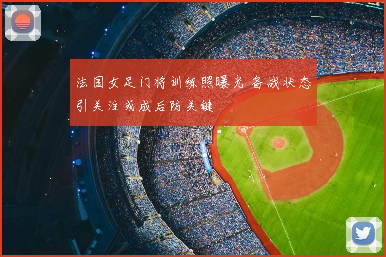 法国女足门将训练照曝光 备战状态引关注或成后防关键